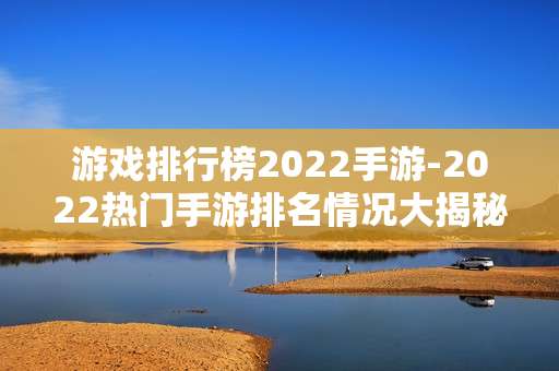 游戏排行榜2022手游-2022热门手游排名情况大揭秘