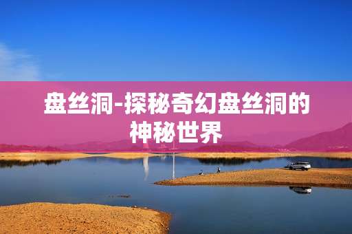 盘丝洞-探秘奇幻盘丝洞的神秘世界