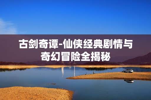 古剑奇谭-仙侠经典剧情与奇幻冒险全揭秘