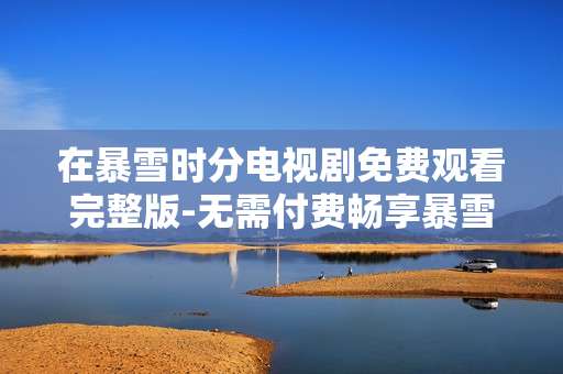 在暴雪时分电视剧免费观看完整版-无需付费畅享暴雪时分剧集全内容