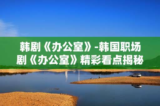韩剧《办公室》-韩国职场剧《办公室》精彩看点揭秘