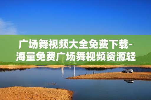 广场舞视频大全免费下载-海量免费广场舞视频资源轻松获取