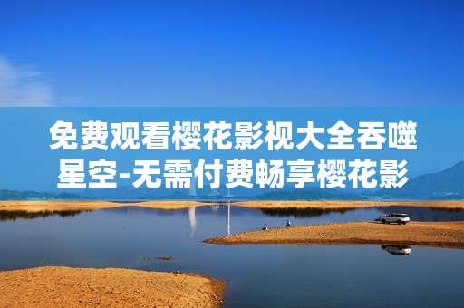 免费观看樱花影视大全吞噬星空-无需付费畅享樱花影视吞噬星空剧集
