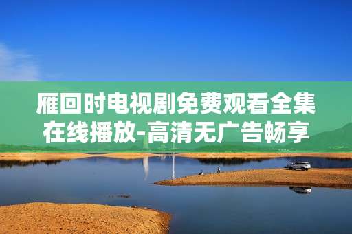 雁回时电视剧免费观看全集在线播放-高清无广告畅享雁回时全剧集在线看