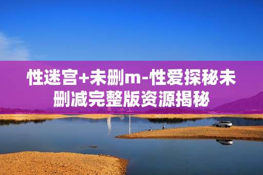 性迷宫+未删m-性爱探秘未删减完整版资源揭秘