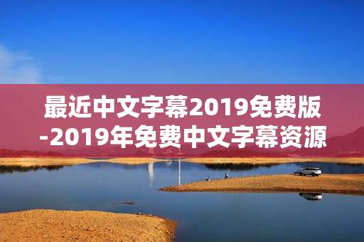 最近中文字幕2019免费版-2019年免费中文字幕资源轻松获取