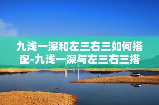 九浅一深和左三右三如何搭配-九浅一深与左三右三搭配技巧揭秘