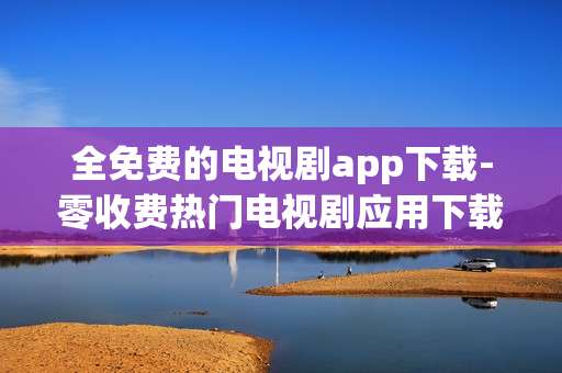 全免费的电视剧app下载-零收费热门电视剧应用下载渠道