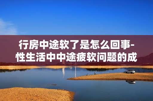 行房中途软了是怎么回事-性生活中中途疲软问题的成因探究