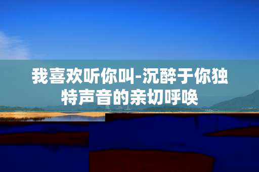 我喜欢听你叫-沉醉于你独特声音的亲切呼唤