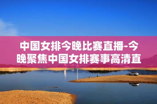 中国女排今晚比赛直播-今晚聚焦中国女排赛事高清直播时刻