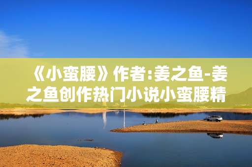 《小蛮腰》作者:姜之鱼-姜之鱼创作热门小说小蛮腰精彩揭秘