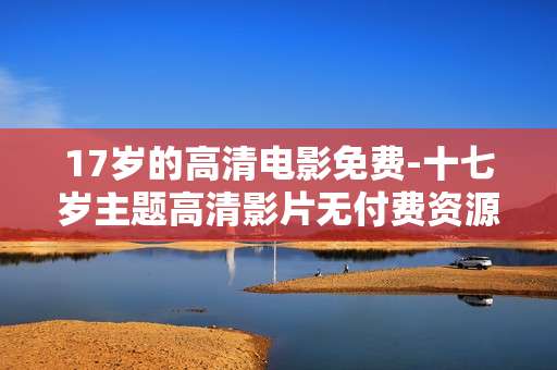17岁的高清电影免费-十七岁主题高清影片无付费资源