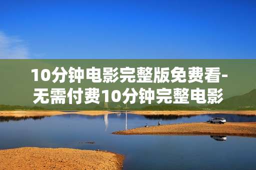 10分钟电影完整版免费看-无需付费10分钟完整电影在线畅享 10分钟电影完整版免费看-无需付费10分钟完整电影在线畅享