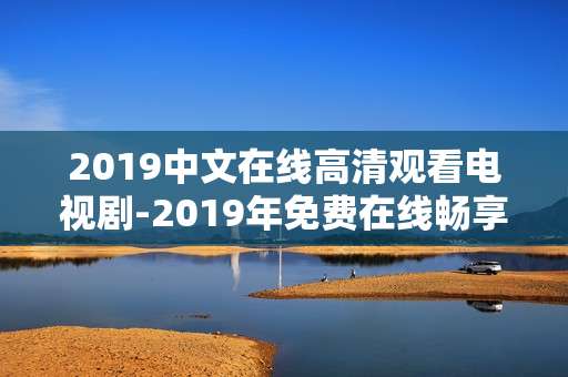 2019中文在线高清观看电视剧-2019年免费在线畅享中文高清剧集