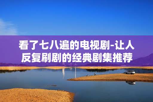 看了七八遍的电视剧-让人反复刷剧的经典剧集推荐