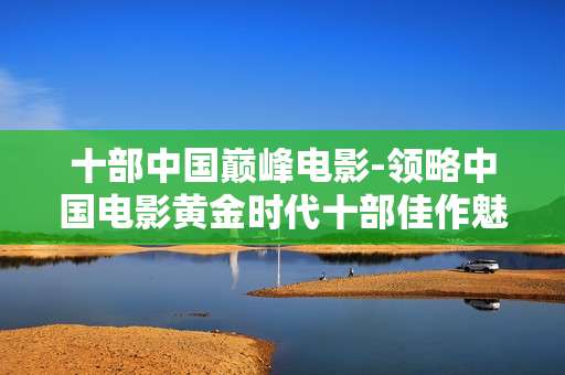 十部中国巅峰电影-领略中国电影黄金时代十部佳作魅力