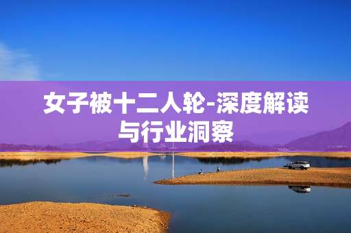 女子被十二人轮-深度解读与行业洞察