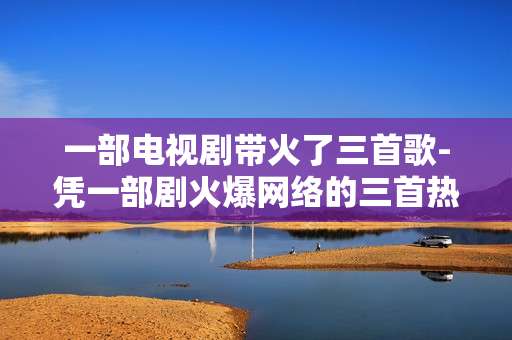 一部电视剧带火了三首歌-凭一部剧火爆网络的三首热门歌曲 一部电视剧带火了三首歌-凭一部剧火爆网络的三首热门歌曲