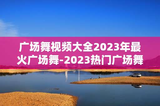 广场舞视频大全2023年最火广场舞-2023热门广场舞高清视频大集合