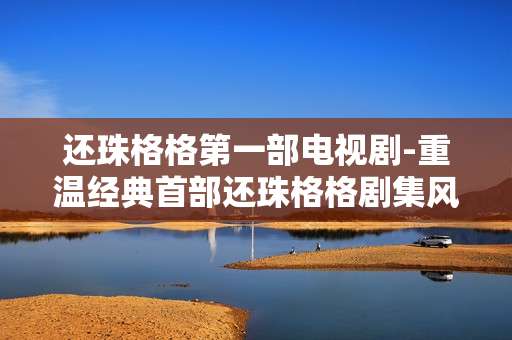 还珠格格第一部电视剧-重温经典首部还珠格格剧集风采