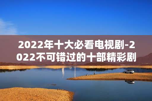 2022年十大必看电视剧-2022不可错过的十部精彩剧集推荐