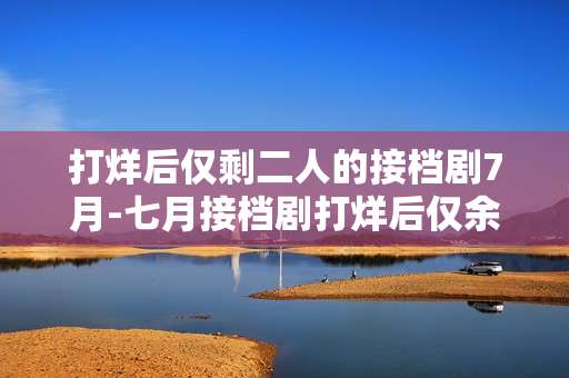 打烊后仅剩二人的接档剧7月-七月接档剧打烊后仅余两人的情况