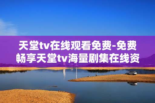 天堂tv在线观看免费-免费畅享天堂tv海量剧集在线资源