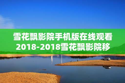 雪花飘影院手机版在线观看2018-2018雪花飘影院移动端免费在线观影