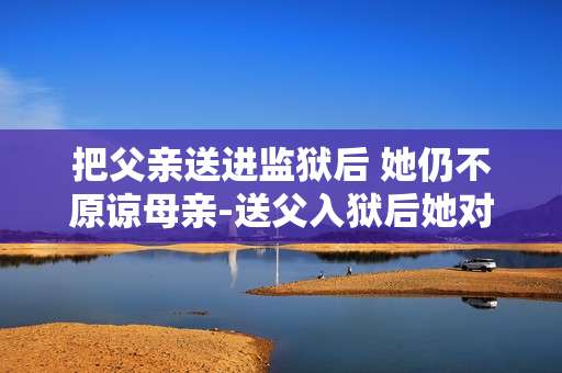 把父亲送进监狱后 她仍不原谅母亲-送父入狱后她对母亲怨恨依旧难消