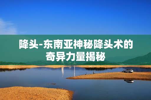 降头-东南亚神秘降头术的奇异力量揭秘