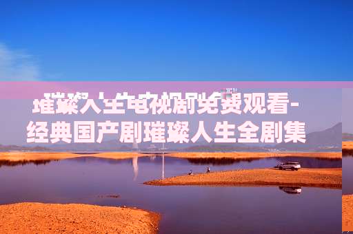 璀璨人生电视剧免费观看-经典国产剧璀璨人生全剧集在线免看