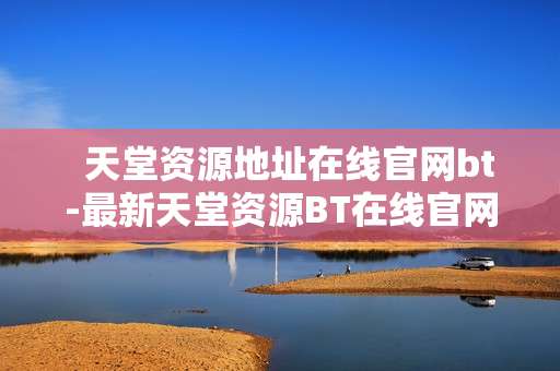   天堂资源地址在线官网bt-最新天堂资源BT在线官网获取途径