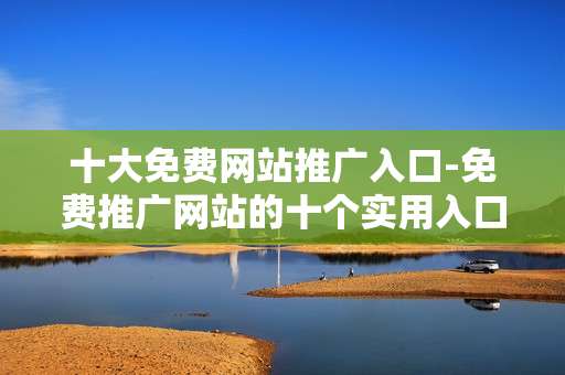 十大免费网站推广入口-免费推广网站的十个实用入口渠道