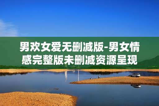 男欢女爱无删减版-男女情感完整版未删减资源呈现