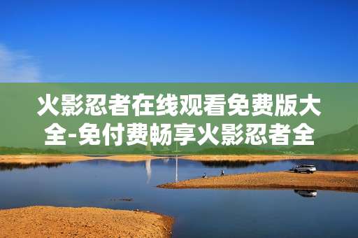 火影忍者在线观看免费版大全-免付费畅享火影忍者全系列在线视频
