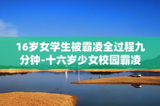 16岁女学生被霸凌全过程九分钟-十六岁少女校园霸凌九分钟详情揭秘