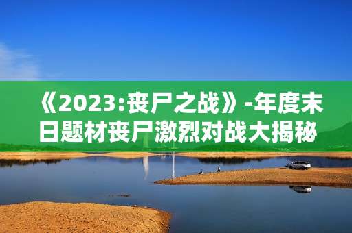 《2023:丧尸之战》-年度末日题材丧尸激烈对战大揭秘