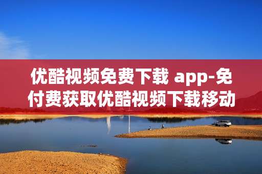 优酷视频免费下载 app-免付费获取优酷视频下载移动应用