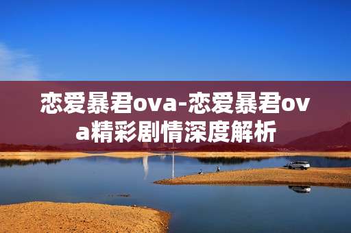 恋爱暴君ova-恋爱暴君ova精彩剧情深度解析