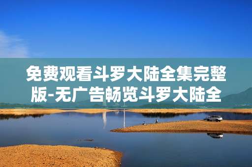 免费观看斗罗大陆全集完整版-无广告畅览斗罗大陆全剧集资源