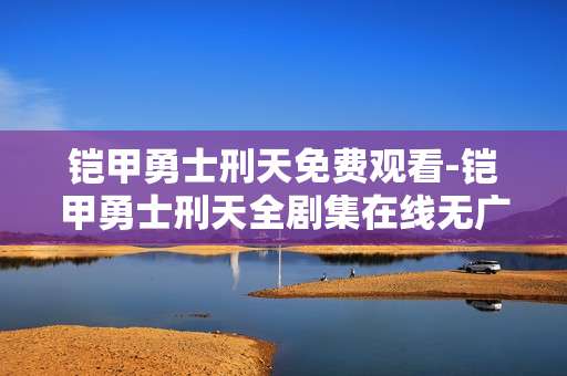 铠甲勇士刑天免费观看-铠甲勇士刑天全剧集在线无广告免费看