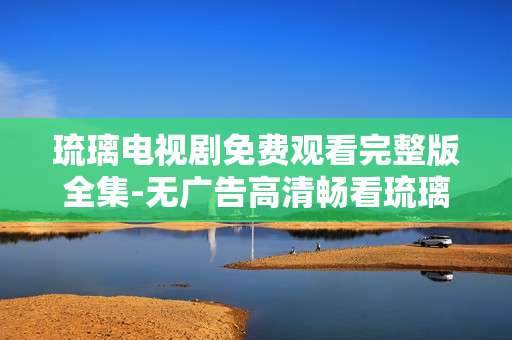 琉璃电视剧免费观看完整版全集-无广告高清畅看琉璃全剧集资源