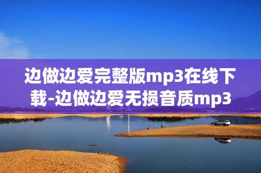 边做边爱完整版mp3在线下载-边做边爱无损音质mp3免费网络获取