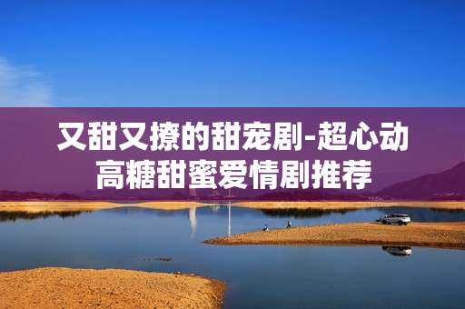又甜又撩的甜宠剧-超心动高糖甜蜜爱情剧推荐