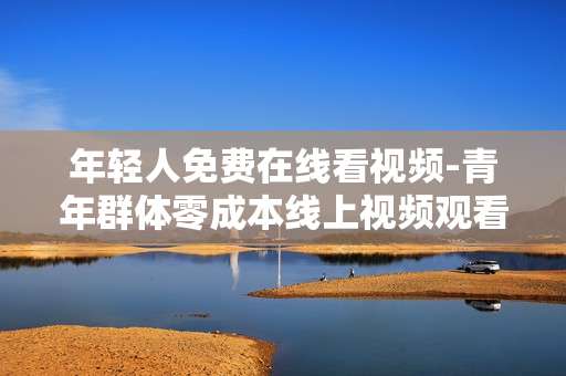 年轻人免费在线看视频-青年群体零成本线上视频观看途径