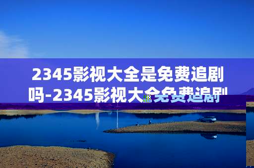 2345影视大全是免费追剧吗-2345影视大全免费追剧情况深度揭秘
