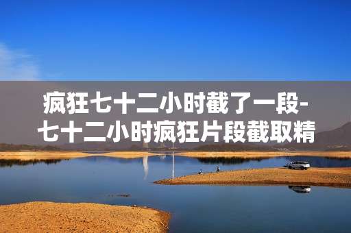 疯狂七十二小时截了一段-七十二小时疯狂片段截取精彩呈现