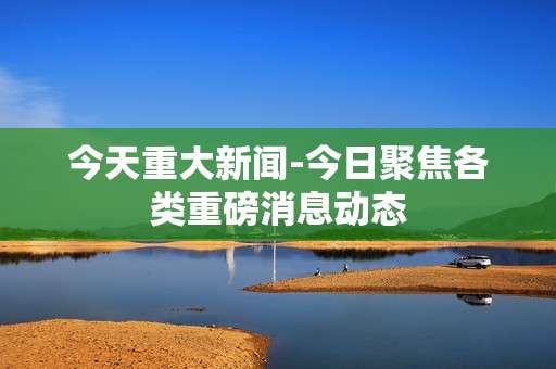 今天重大新闻-今日聚焦各类重磅消息动态