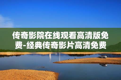 传奇影院在线观看高清版免费-经典传奇影片高清免费在线观影体验